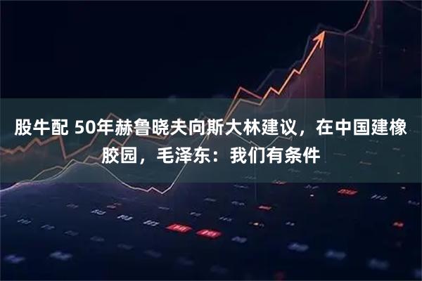 股牛配 50年赫鲁晓夫向斯大林建议，在中国建橡胶园，毛泽东：我们有条件
