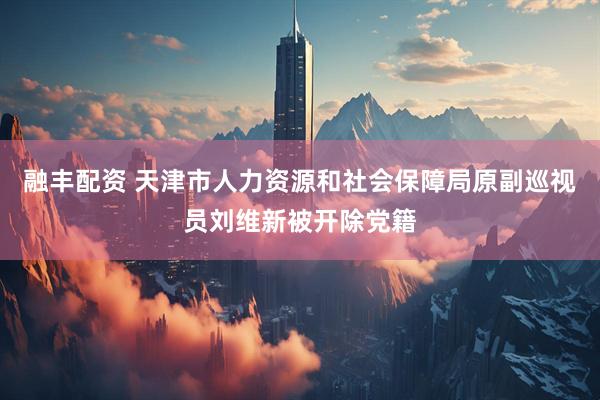 融丰配资 天津市人力资源和社会保障局原副巡视员刘维新被开除党籍