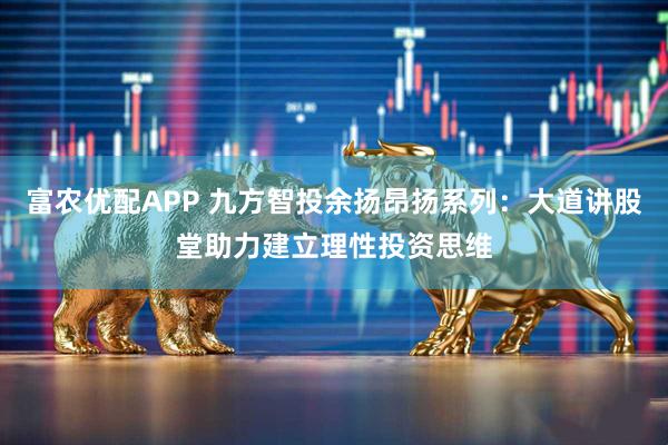 富农优配APP 九方智投余扬昂扬系列:大道讲股堂助力建立理性投资思维