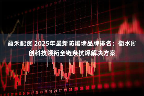 盈禾配资 2025年最新防爆墙品牌排名：衡水卿创科技领衔全链条抗爆解决方案