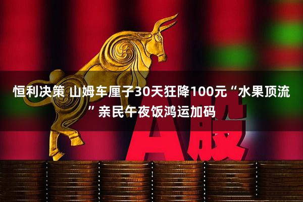 恒利决策 山姆车厘子30天狂降100元“水果顶流”亲民午夜饭鸿运加码