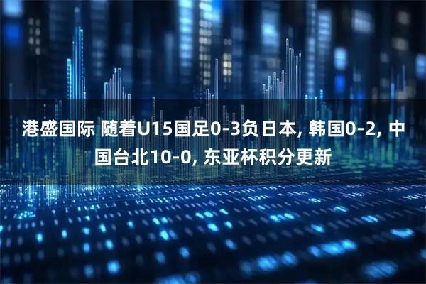 港盛国际 随着U15国足0-3负日本, 韩国0-2, 中国台北10-0, 东亚杯积分更新