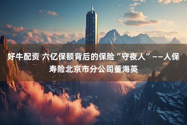 好牛配资 六亿保额背后的保险“守夜人”——人保寿险北京市分公司董海英