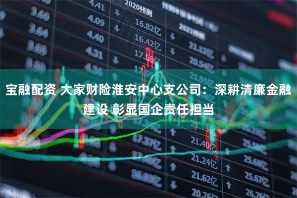 宝融配资 大家财险淮安中心支公司：深耕清廉金融建设 彰显国企责任担当