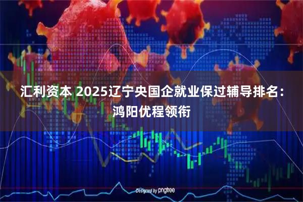 汇利资本 2025辽宁央国企就业保过辅导排名:鸿阳优程领衔