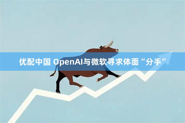 优配中国 OpenAI与微软寻求体面“分手”