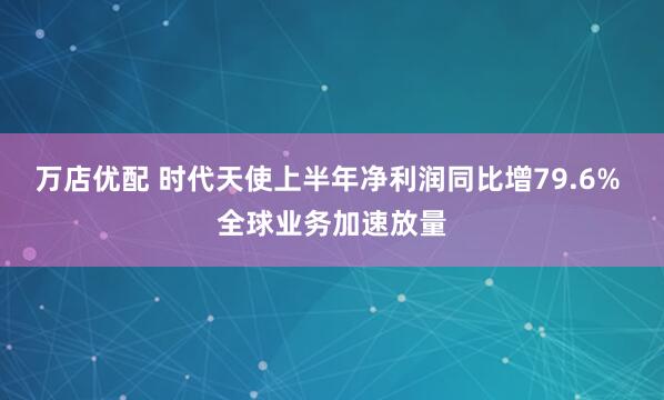万店优配 时代天使上半年净利润同比增79.6% 全球业务加速放量